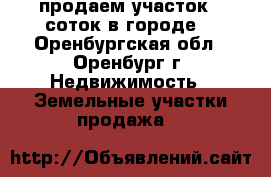 продаем участок 6 соток в городе, - Оренбургская обл., Оренбург г. Недвижимость » Земельные участки продажа   